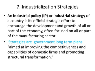 7. Industrialization Strategies
• An industrial policy (IP) or industrial strategy of
a country is its official strategic effort to
encourage the development and growth of all or
part of the economy, often focused on all or part
of the manufacturing sector.
• Strategies are government long term plans
"aimed at improving the competitiveness and
capabilities of domestic firms and promoting
structural transformation."
 