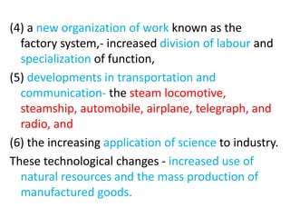 (4) a new organization of work known as the
factory system,- increased division of labour and
specialization of function,
(5) developments in transportation and
communication- the steam locomotive,
steamship, automobile, airplane, telegraph, and
radio, and
(6) the increasing application of science to industry.
These technological changes - increased use of
natural resources and the mass production of
manufactured goods.
 