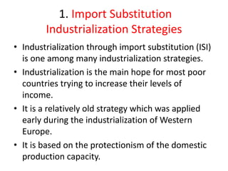 1. Import Substitution
Industrialization Strategies
• Industrialization through import substitution (ISI)
is one among many industrialization strategies.
• Industrialization is the main hope for most poor
countries trying to increase their levels of
income.
• It is a relatively old strategy which was applied
early during the industrialization of Western
Europe.
• It is based on the protectionism of the domestic
production capacity.
 