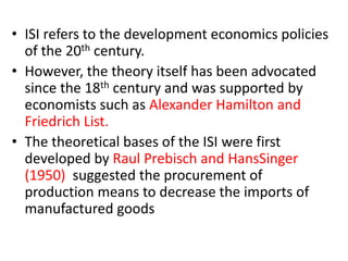 • ISI refers to the development economics policies
of the 20th century.
• However, the theory itself has been advocated
since the 18th century and was supported by
economists such as Alexander Hamilton and
Friedrich List.
• The theoretical bases of the ISI were first
developed by Raul Prebisch and HansSinger
(1950) suggested the procurement of
production means to decrease the imports of
manufactured goods
 