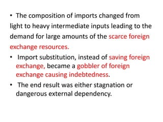 • The composition of imports changed from
light to heavy intermediate inputs leading to the
demand for large amounts of the scarce foreign
exchange resources.
• Import substitution, instead of saving foreign
exchange, became a gobbler of foreign
exchange causing indebtedness.
• The end result was either stagnation or
dangerous external dependency.
 