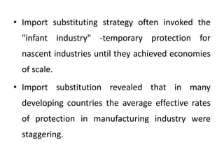• Import substituting strategy often invoked the
"infant industry" -temporary protection for
nascent industries until they achieved economies
of scale.
• Import substitution revealed that in many
developing countries the average effective rates
of protection in manufacturing industry were
staggering.
 