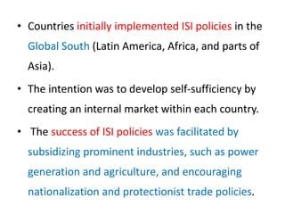 • Countries initially implemented ISI policies in the
Global South (Latin America, Africa, and parts of
Asia).
• The intention was to develop self-sufficiency by
creating an internal market within each country.
• The success of ISI policies was facilitated by
subsidizing prominent industries, such as power
generation and agriculture, and encouraging
nationalization and protectionist trade policies.
 