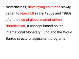 • Nevertheless, developing countries slowly
began to reject ISI in the 1980s and 1990s
after the rise of global market-driven
liberalization, a concept based on the
International Monetary Fund and the World
Bank's structural adjustment programs.
 