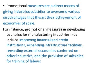 • Promotional measures are a direct means of
giving industries subsidies to overcome various
disadvantages that thwart their achievement of
economies of scale.
For instance, promotional measures in developing
countries for manufacturing industries may
include improving financial and credit
institutions, expanding infrastructure facilities,
rewarding external economies conferred on
other industries, and the provision of subsidies
for training of labour.
 