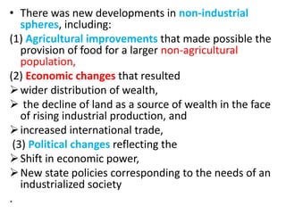 • There was new developments in non-industrial
spheres, including:
(1) Agricultural improvements that made possible the
provision of food for a larger non-agricultural
population,
(2) Economic changes that resulted
wider distribution of wealth,
 the decline of land as a source of wealth in the face
of rising industrial production, and
increased international trade,
(3) Political changes reflecting the
Shift in economic power,
New state policies corresponding to the needs of an
industrialized society
.
 