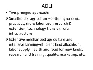ADLI
• Two-pronged approach:
Smallholder agriculture–better agronomic
practices, more labor use, research &
extension, technology transfer, rural
infrastructure
Extensive mechanized agriculture and
intensive farming–efficient land allocation,
labor supply, health and road for new lands,
research and training, quality, marketing, etc.
 