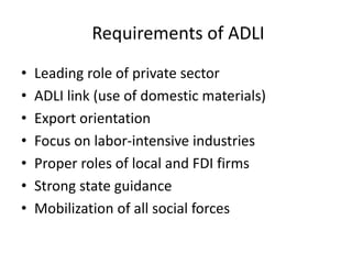 Requirements of ADLI
• Leading role of private sector
• ADLI link (use of domestic materials)
• Export orientation
• Focus on labor-intensive industries
• Proper roles of local and FDI firms
• Strong state guidance
• Mobilization of all social forces
 