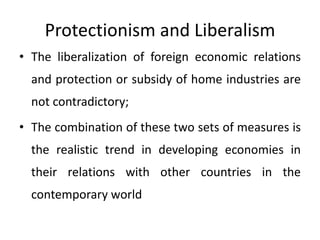 Protectionism and Liberalism
• The liberalization of foreign economic relations
and protection or subsidy of home industries are
not contradictory;
• The combination of these two sets of measures is
the realistic trend in developing economies in
their relations with other countries in the
contemporary world
 