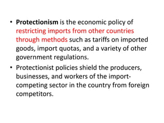 • Protectionism is the economic policy of
restricting imports from other countries
through methods such as tariffs on imported
goods, import quotas, and a variety of other
government regulations.
• Protectionist policies shield the producers,
businesses, and workers of the import-
competing sector in the country from foreign
competitors.
 
