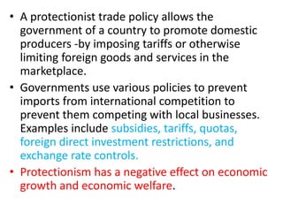 • A protectionist trade policy allows the
government of a country to promote domestic
producers -by imposing tariffs or otherwise
limiting foreign goods and services in the
marketplace.
• Governments use various policies to prevent
imports from international competition to
prevent them competing with local businesses.
Examples include subsidies, tariffs, quotas,
foreign direct investment restrictions, and
exchange rate controls.
• Protectionism has a negative effect on economic
growth and economic welfare.
 