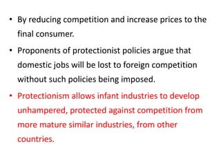 • By reducing competition and increase prices to the
final consumer.
• Proponents of protectionist policies argue that
domestic jobs will be lost to foreign competition
without such policies being imposed.
• Protectionism allows infant industries to develop
unhampered, protected against competition from
more mature similar industries, from other
countries.
 