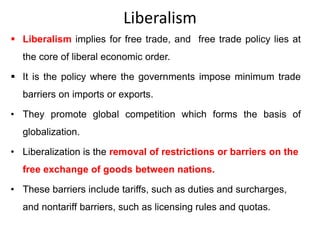 Liberalism
 Liberalism implies for free trade, and free trade policy lies at
the core of liberal economic order.
 It is the policy where the governments impose minimum trade
barriers on imports or exports.
• They promote global competition which forms the basis of
globalization.
• Liberalization is the removal of restrictions or barriers on the
free exchange of goods between nations.
• These barriers include tariffs, such as duties and surcharges,
and nontariff barriers, such as licensing rules and quotas.
 