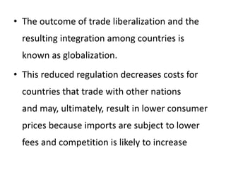 • The outcome of trade liberalization and the
resulting integration among countries is
known as globalization.
• This reduced regulation decreases costs for
countries that trade with other nations
and may, ultimately, result in lower consumer
prices because imports are subject to lower
fees and competition is likely to increase
 