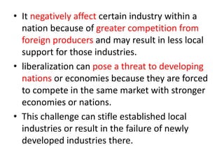 • It negatively affect certain industry within a
nation because of greater competition from
foreign producers and may result in less local
support for those industries.
• liberalization can pose a threat to developing
nations or economies because they are forced
to compete in the same market with stronger
economies or nations.
• This challenge can stifle established local
industries or result in the failure of newly
developed industries there.
 