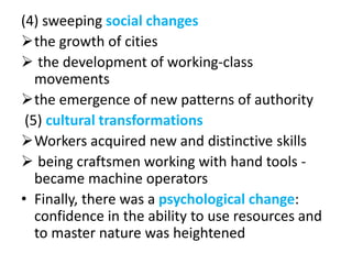 (4) sweeping social changes
the growth of cities
 the development of working-class
movements
the emergence of new patterns of authority
(5) cultural transformations
Workers acquired new and distinctive skills
 being craftsmen working with hand tools -
became machine operators
• Finally, there was a psychological change:
confidence in the ability to use resources and
to master nature was heightened
 