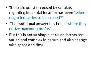• The basic question posed by scholars
regarding industrial location has been “where
ought industries to be located?”
• The traditional answer has been “where they
derive maximum profits”.
• But this is not so simple because factors are
varied and complex in nature and also change
with space and time.
 