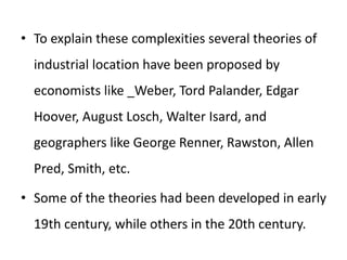 • To explain these complexities several theories of
industrial location have been proposed by
economists like _Weber, Tord Palander, Edgar
Hoover, August Losch, Walter Isard, and
geographers like George Renner, Rawston, Allen
Pred, Smith, etc.
• Some of the theories had been developed in early
19th century, while others in the 20th century.
 