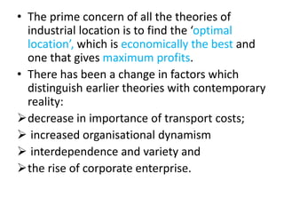 • The prime concern of all the theories of
industrial location is to find the ‘optimal
location’, which is economically the best and
one that gives maximum profits.
• There has been a change in factors which
distinguish earlier theories with contemporary
reality:
decrease in importance of transport costs;
 increased organisational dynamism
 interdependence and variety and
the rise of corporate enterprise.
 