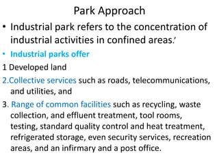 Park Approach
• Industrial park refers to the concentration of
industrial activities in confined areas.’
• Industrial parks offer
1 Developed land
2.Collective services such as roads, telecommunications,
and utilities, and
3. Range of common facilities such as recycling, waste
collection, and effluent treatment, tool rooms,
testing, standard quality control and heat treatment,
refrigerated storage, even security services, recreation
areas, and an infirmary and a post office.
 
