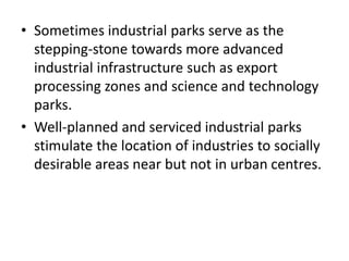 • Sometimes industrial parks serve as the
stepping-stone towards more advanced
industrial infrastructure such as export
processing zones and science and technology
parks.
• Well-planned and serviced industrial parks
stimulate the location of industries to socially
desirable areas near but not in urban centres.
 