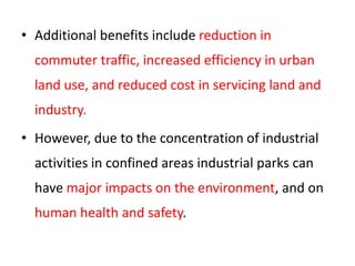 • Additional benefits include reduction in
commuter traffic, increased efficiency in urban
land use, and reduced cost in servicing land and
industry.
• However, due to the concentration of industrial
activities in confined areas industrial parks can
have major impacts on the environment, and on
human health and safety.
 