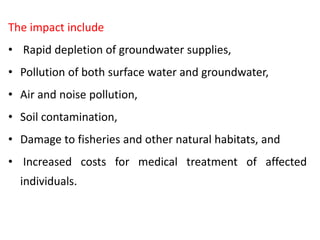 The impact include
• Rapid depletion of groundwater supplies,
• Pollution of both surface water and groundwater,
• Air and noise pollution,
• Soil contamination,
• Damage to fisheries and other natural habitats, and
• Increased costs for medical treatment of affected
individuals.
 