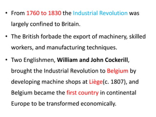 • From 1760 to 1830 the Industrial Revolution was
largely confined to Britain.
• The British forbade the export of machinery, skilled
workers, and manufacturing techniques.
• Two Englishmen, William and John Cockerill,
brought the Industrial Revolution to Belgium by
developing machine shops at Liège(c. 1807), and
Belgium became the first country in continental
Europe to be transformed economically.
 