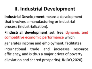 II. Industrial Development
Industrial Development means a development
that involves a manufacturing or industrial
process (industrialization).
Industrial development set free dynamic and
competitive economic performance which
generates income and employment, facilitates
international trade and increases resource
efficiency, and is thus a major driver of poverty
alleviation and shared prosperity(UNIDO,2020).
 