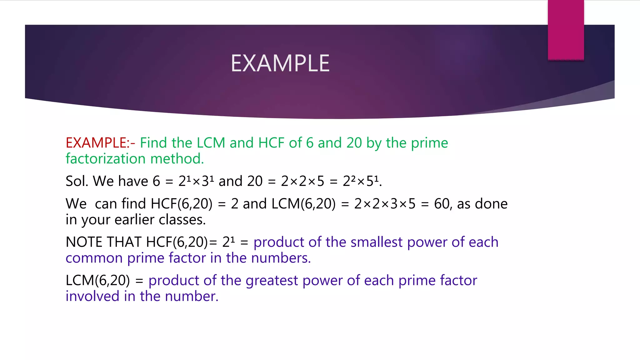 EXAMPLE
EXAMPLE:- Find the LCM and HCF of 6 and 20 by the prime
factorization method.
Sol. We have 6 = 2¹×3¹ and 20 = 2×2×5 = 2²×5¹.
We can find HCF(6,20) = 2 and LCM(6,20) = 2×2×3×5 = 60, as done
in your earlier classes.
NOTE THAT HCF(6,20)= 2¹ = product of the smallest power of each
common prime factor in the numbers.
LCM(6,20) = product of the greatest power of each prime factor
involved in the number.
 