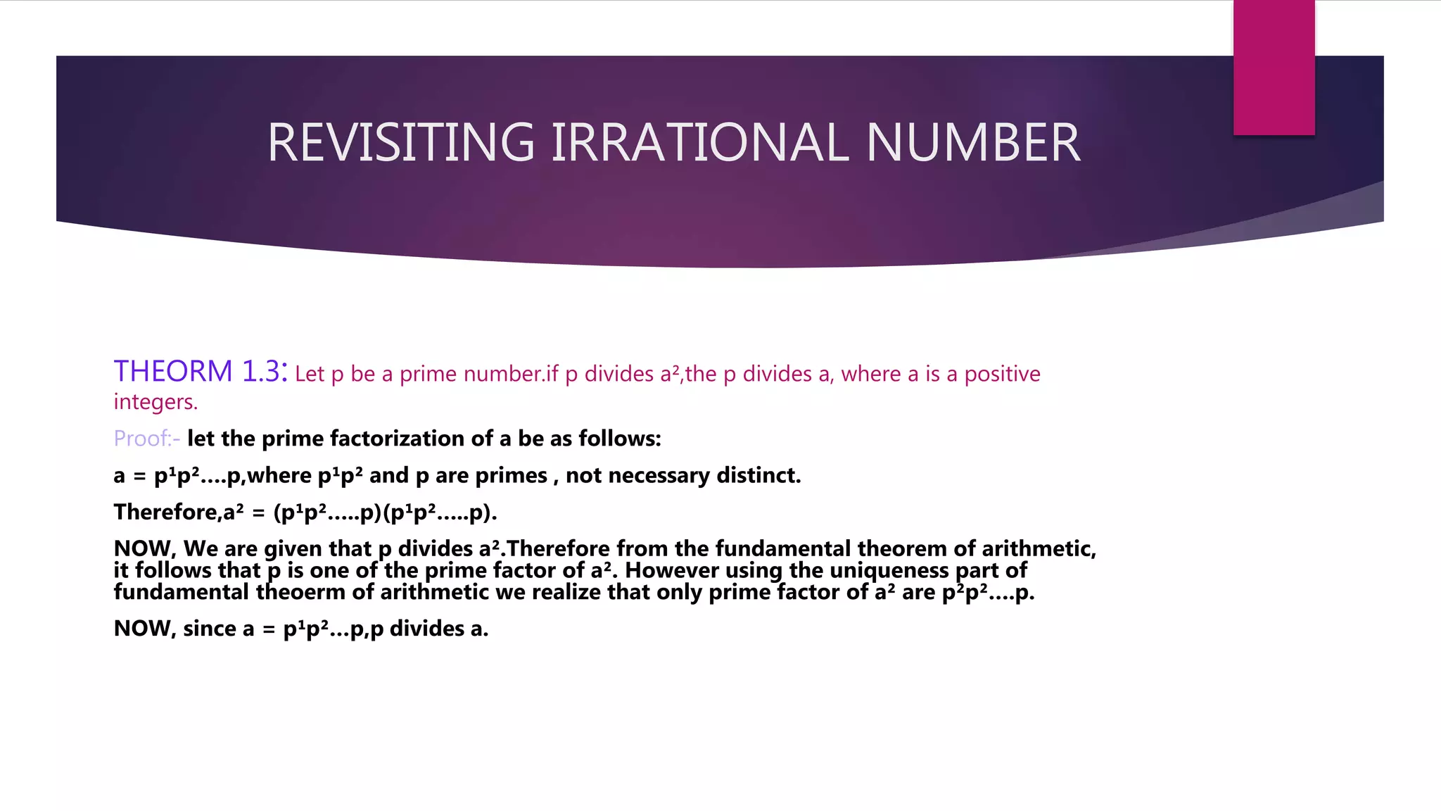 REVISITING IRRATIONAL NUMBER
THEORM 1.3: Let p be a prime number.if p divides a²,the p divides a, where a is a positive
integers.
Proof:- let the prime factorization of a be as follows:
a = p¹p²….p,where p¹p² and p are primes , not necessary distinct.
Therefore,a² = (p¹p²…..p)(p¹p²…..p).
NOW, We are given that p divides a².Therefore from the fundamental theorem of arithmetic,
it follows that p is one of the prime factor of a². However using the uniqueness part of
fundamental theoerm of arithmetic we realize that only prime factor of a² are p²p²….p.
NOW, since a = p¹p²…p,p divides a.
 