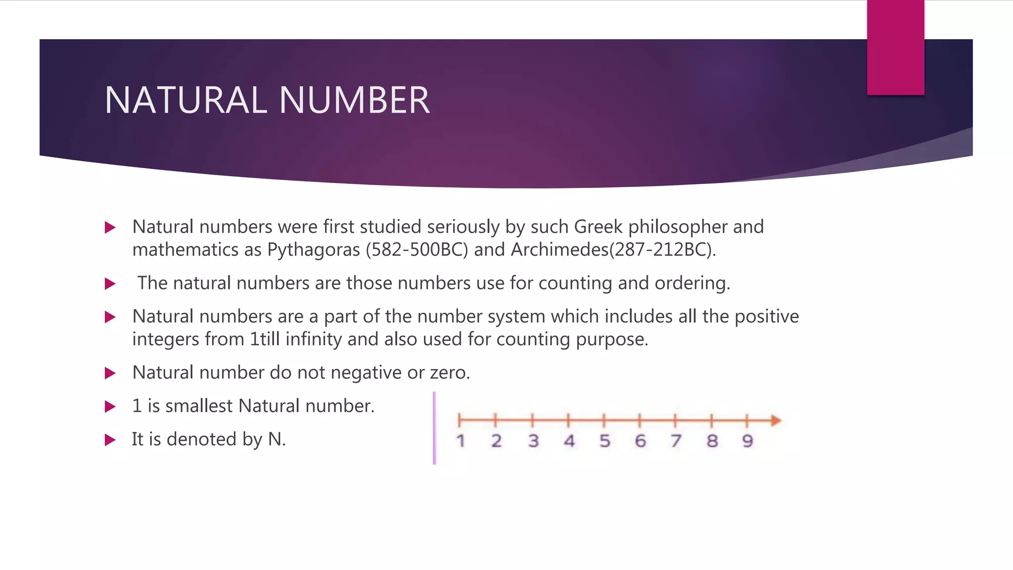 NATURAL NUMBER
 Natural numbers were first studied seriously by such Greek philosopher and
mathematics as Pythagoras (582-500BC) and Archimedes(287-212BC).
 The natural numbers are those numbers use for counting and ordering.
 Natural numbers are a part of the number system which includes all the positive
integers from 1till infinity and also used for counting purpose.
 Natural number do not negative or zero.
 1 is smallest Natural number.
 It is denoted by N.
 