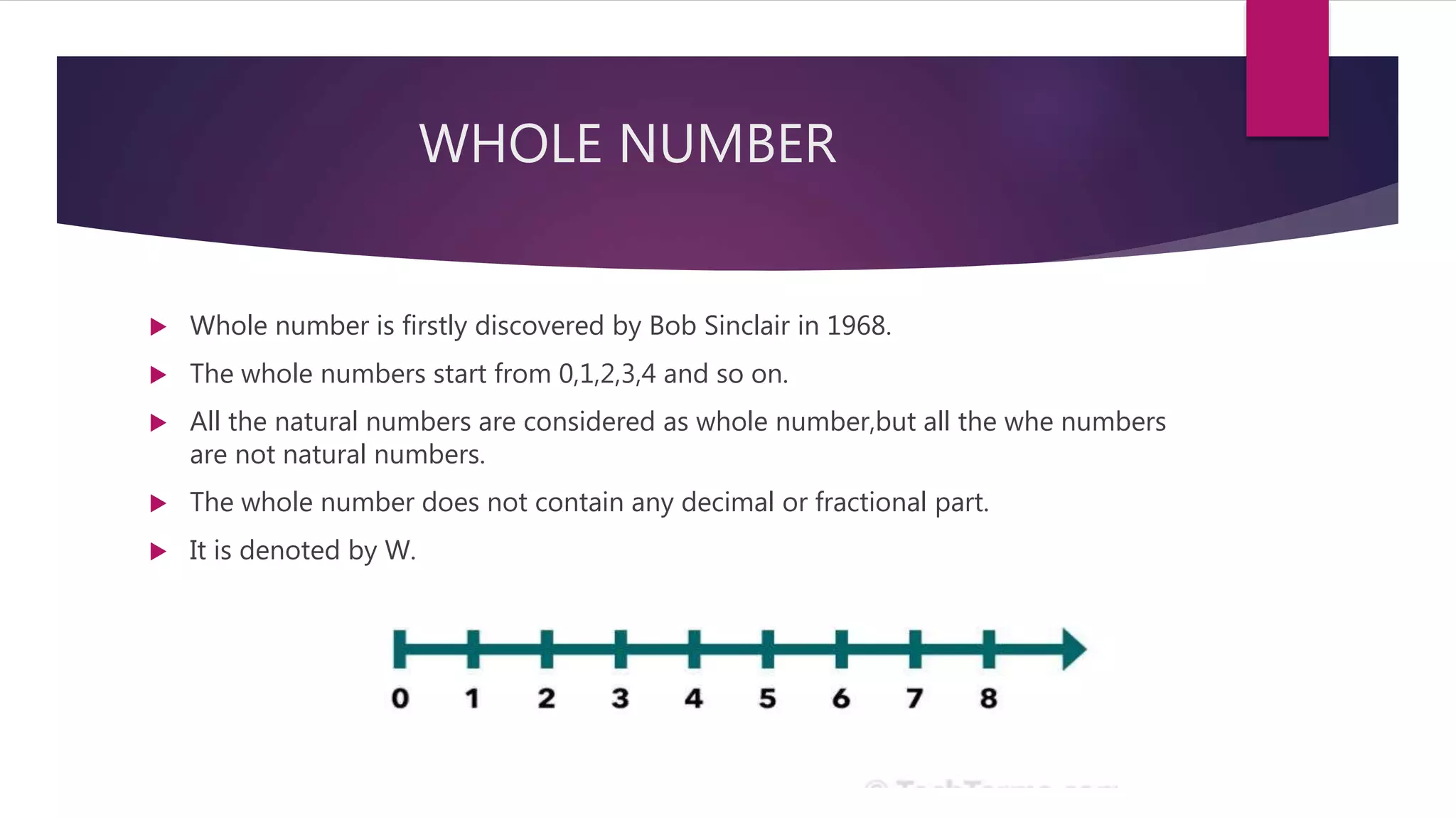 WHOLE NUMBER
 Whole number is firstly discovered by Bob Sinclair in 1968.
 The whole numbers start from 0,1,2,3,4 and so on.
 All the natural numbers are considered as whole number,but all the whe numbers
are not natural numbers.
 The whole number does not contain any decimal or fractional part.
 It is denoted by W.
 