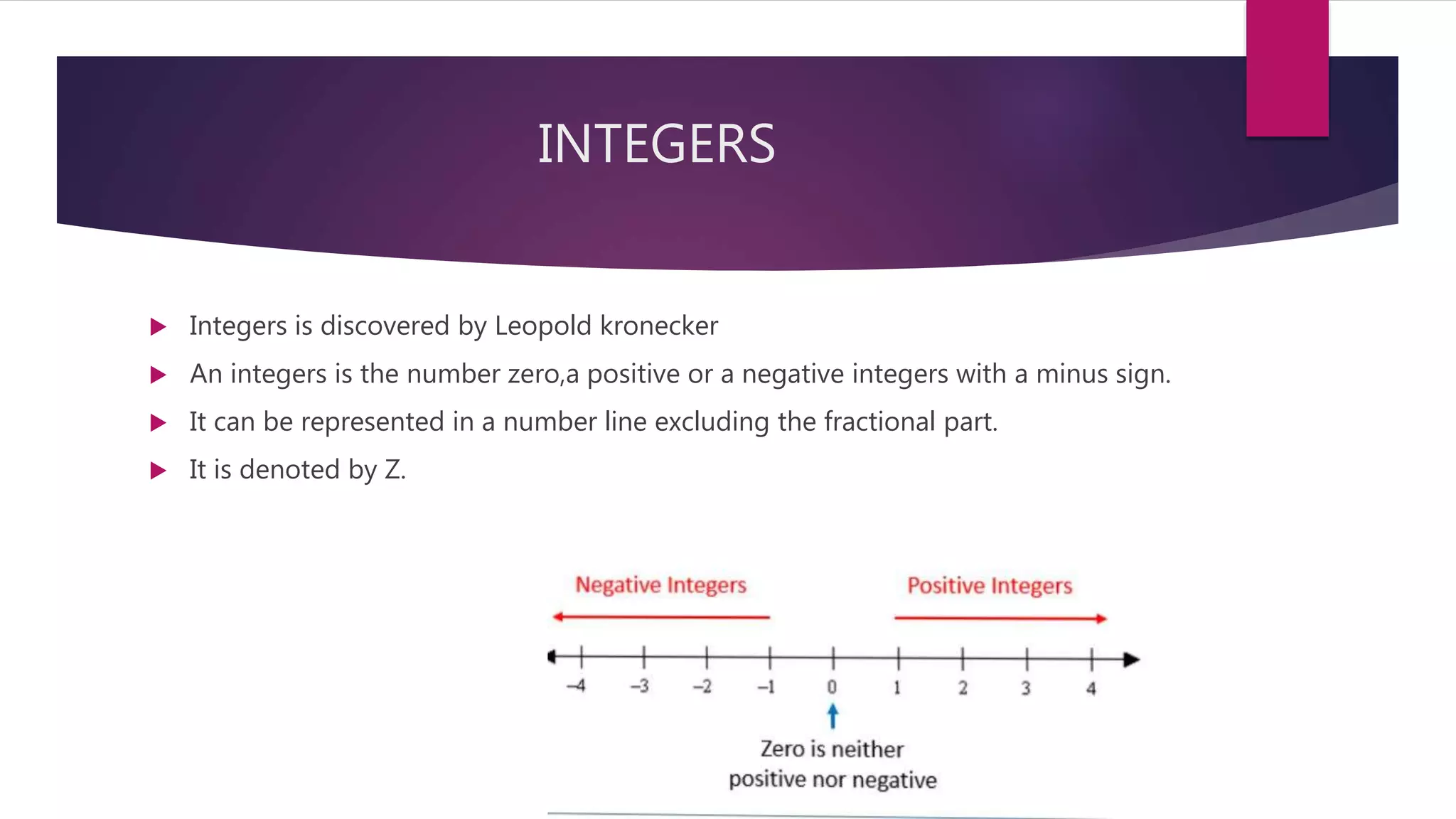 INTEGERS
 Integers is discovered by Leopold kronecker
 An integers is the number zero,a positive or a negative integers with a minus sign.
 It can be represented in a number line excluding the fractional part.
 It is denoted by Z.
 