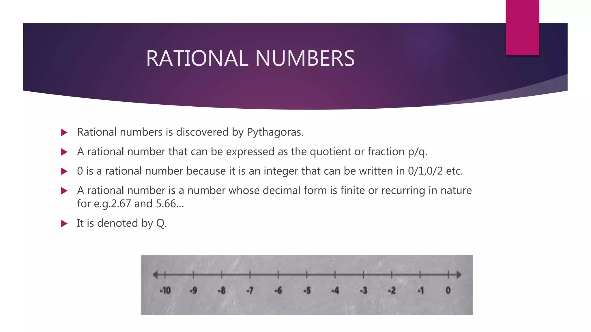 RATIONAL NUMBERS
 Rational numbers is discovered by Pythagoras.
 A rational number that can be expressed as the quotient or fraction p/q.
 0 is a rational number because it is an integer that can be written in 0/1,0/2 etc.
 A rational number is a number whose decimal form is finite or recurring in nature
for e.g.2.67 and 5.66…
 It is denoted by Q.
 