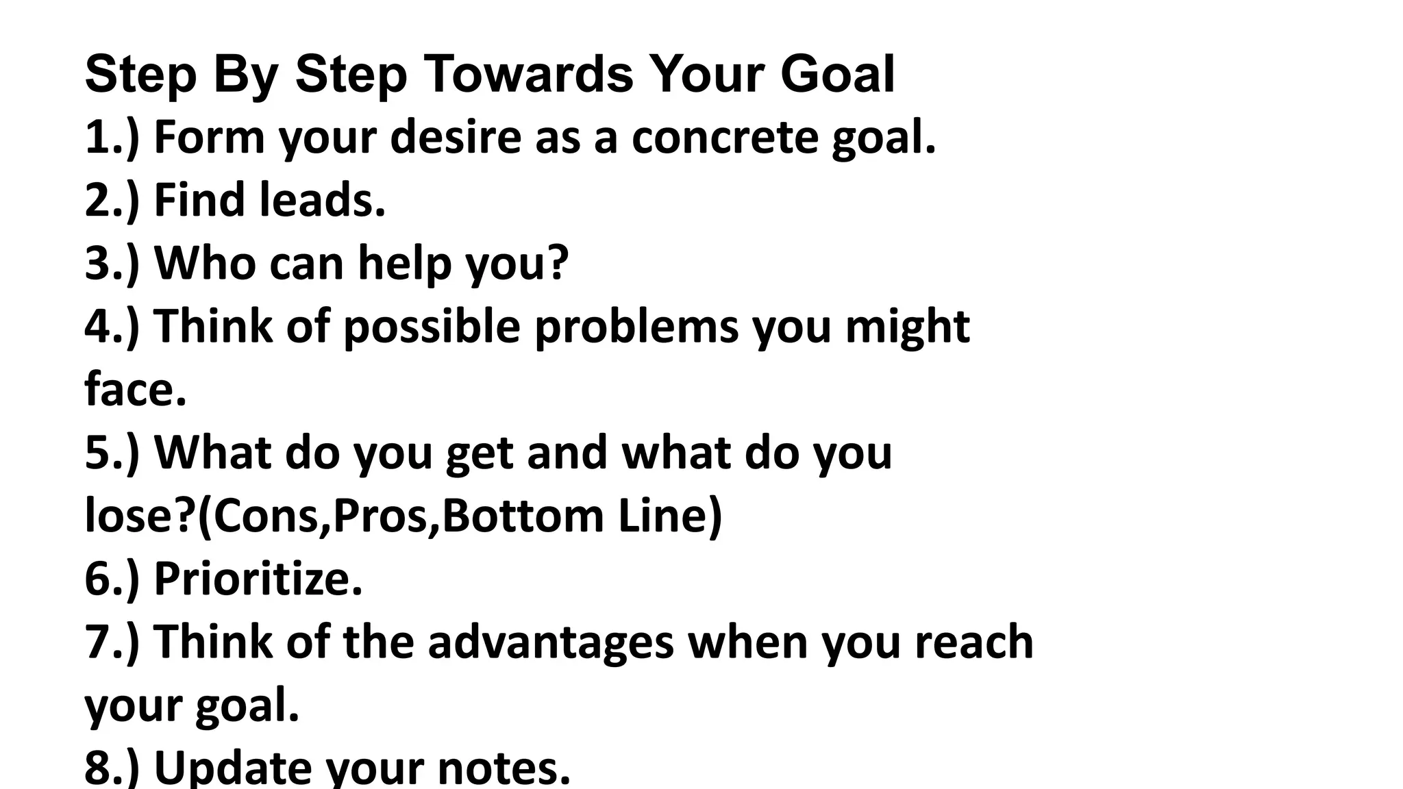 Step By Step Towards Your Goal
1.) Form your desire as a concrete goal.
2.) Find leads.
3.) Who can help you?
4.) Think of possible problems you might
face.
5.) What do you get and what do you
lose?(Cons,Pros,Bottom Line)
6.) Prioritize.
7.) Think of the advantages when you reach
your goal.
8.) Update your notes.
 