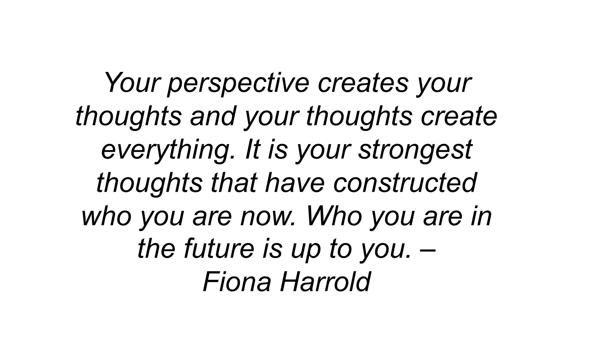 Your perspective creates your
thoughts and your thoughts create
everything. It is your strongest
thoughts that have constructed
who you are now. Who you are in
the future is up to you. –
Fiona Harrold
 