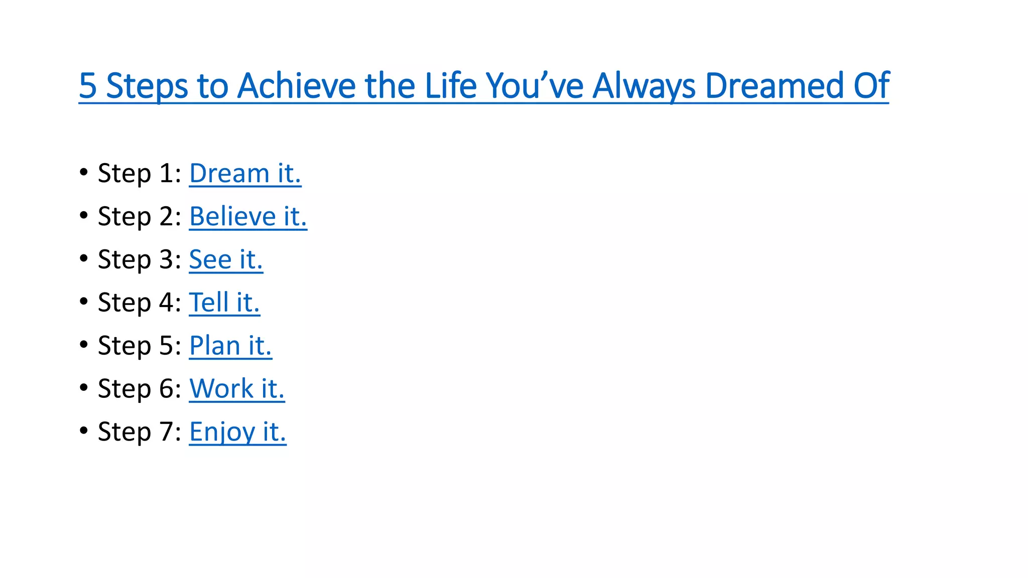 5 Steps to Achieve the Life You’ve Always Dreamed Of
• Step 1: Dream it.
• Step 2: Believe it.
• Step 3: See it.
• Step 4: Tell it.
• Step 5: Plan it.
• Step 6: Work it.
• Step 7: Enjoy it.
 