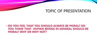 TOPIC OF PRESENTATION
• DO YOU FEEL THAT YOU SHOULD ALWAYS BE MORAL? DO
YOU THINK THAT HUMAN BEINGS IN GENERAL SHOULD BE
MORAL? WHY OR WHY NOT?
 