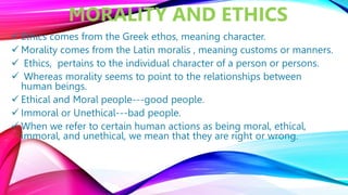 MORALITY AND ETHICS
 Ethics comes from the Greek ethos, meaning character.
 Morality comes from the Latin moralis , meaning customs or manners.
 Ethics, pertains to the individual character of a person or persons.
 Whereas morality seems to point to the relationships between
human beings.
 Ethical and Moral people---good people.
 Immoral or Unethical---bad people.
 When we refer to certain human actions as being moral, ethical,
immoral, and unethical, we mean that they are right or wrong.
 