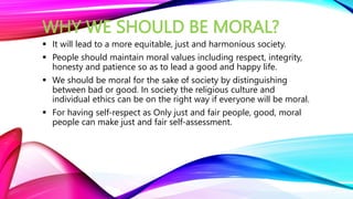WHY WE SHOULD BE MORAL?
 It will lead to a more equitable, just and harmonious society.
 People should maintain moral values including respect, integrity,
honesty and patience so as to lead a good and happy life.
 We should be moral for the sake of society by distinguishing
between bad or good. In society the religious culture and
individual ethics can be on the right way if everyone will be moral.
 For having self-respect as Only just and fair people, good, moral
people can make just and fair self-assessment.
 
