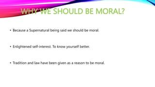 WHY WE SHOULD BE MORAL?
• Because a Supernatural being said we should be moral.
• Enlightened self-interest. To know yourself better.
• Tradition and law have been given as a reason to be moral.
 