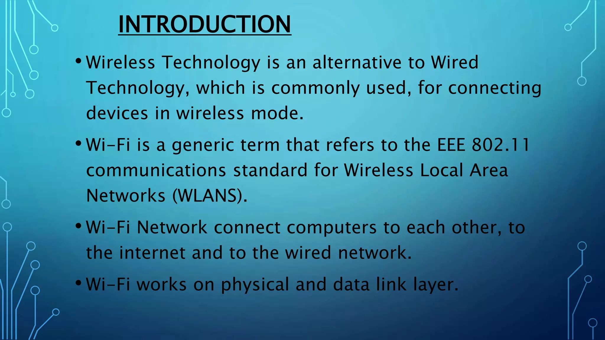INTRODUCTION
• Wireless Technology is an alternative to Wired
Technology, which is commonly used, for connecting
devices in wireless mode.
• Wi-Fi is a generic term that refers to the EEE 802.11
communications standard for Wireless Local Area
Networks (WLANS).
• Wi-Fi Network connect computers to each other, to
the internet and to the wired network.
• Wi-Fi works on physical and data link layer.
 