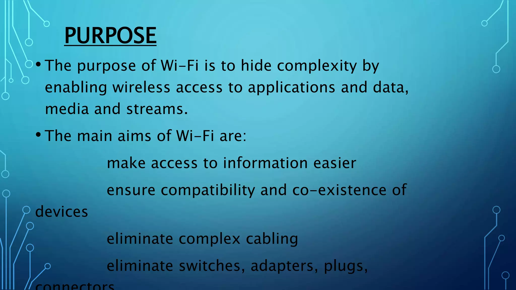 PURPOSE
• The purpose of Wi-Fi is to hide complexity by
enabling wireless access to applications and data,
media and streams.
• The main aims of Wi-Fi are:
make access to information easier
ensure compatibility and co-existence of
devices
eliminate complex cabling
eliminate switches, adapters, plugs,
 