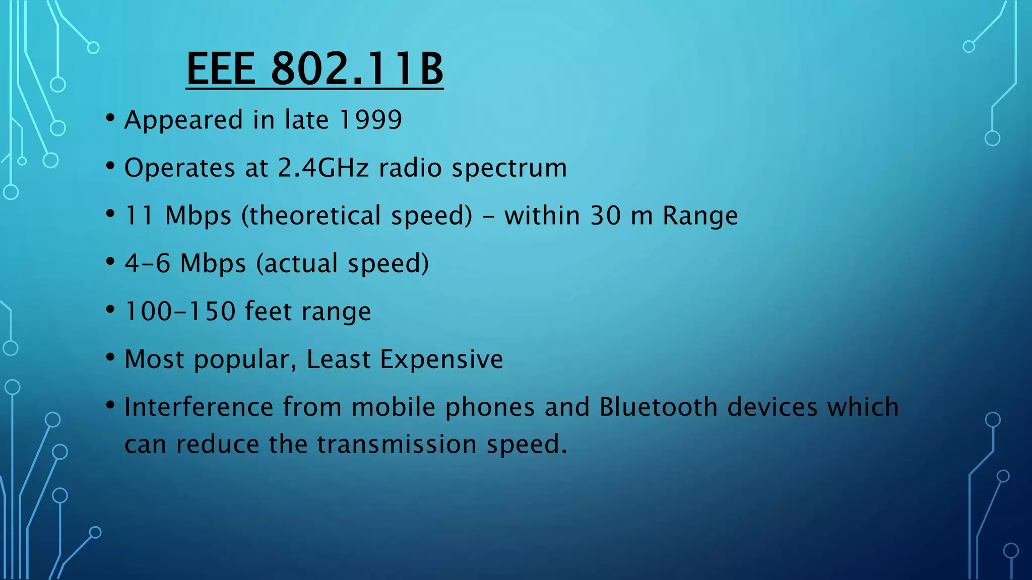 EEE 802.11B
• Appeared in late 1999
• Operates at 2.4GHz radio spectrum
• 11 Mbps (theoretical speed) - within 30 m Range
• 4-6 Mbps (actual speed)
• 100-150 feet range
• Most popular, Least Expensive
• Interference from mobile phones and Bluetooth devices which
can reduce the transmission speed.
 