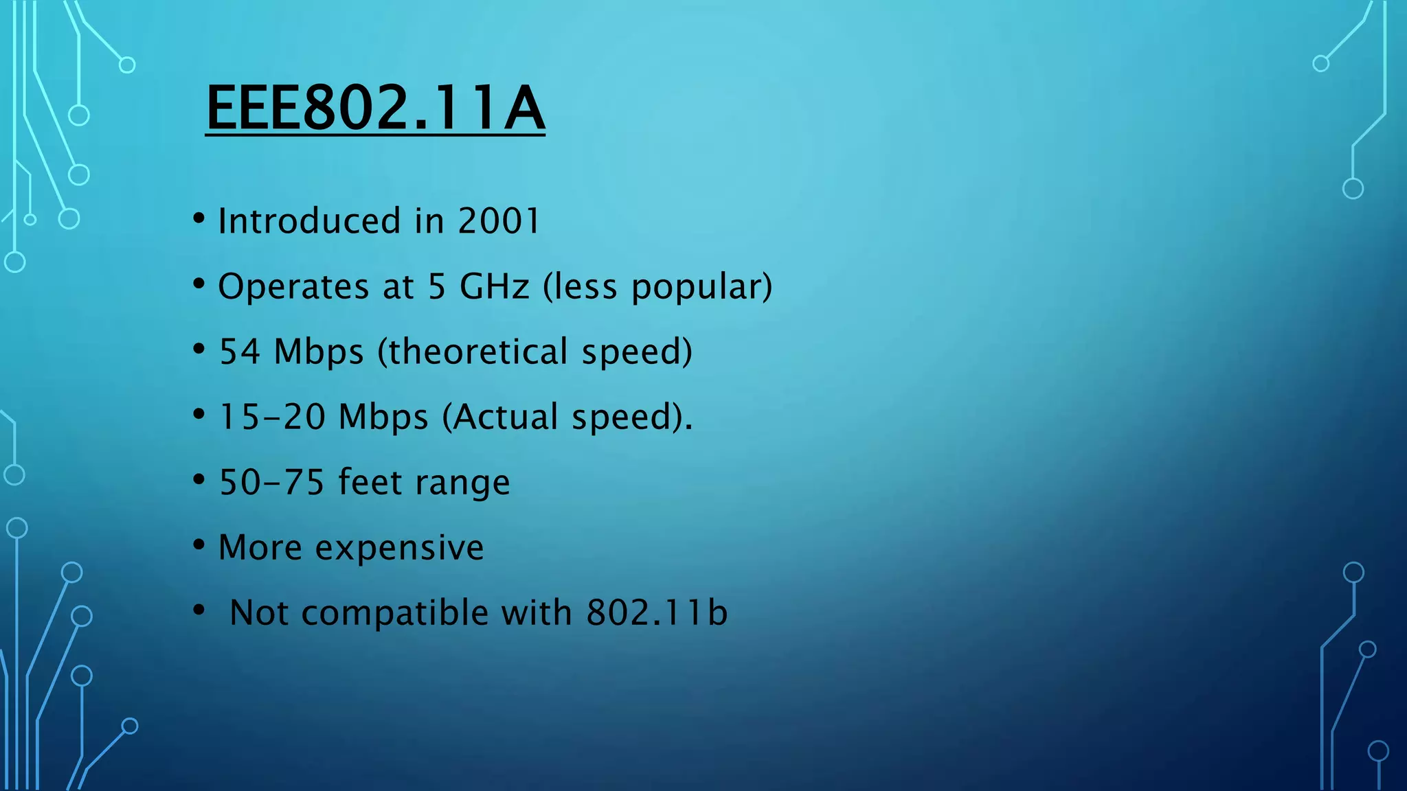 EEE802.11A
• Introduced in 2001
• Operates at 5 GHz (less popular)
• 54 Mbps (theoretical speed)
• 15-20 Mbps (Actual speed).
• 50-75 feet range
• More expensive
• Not compatible with 802.11b
 