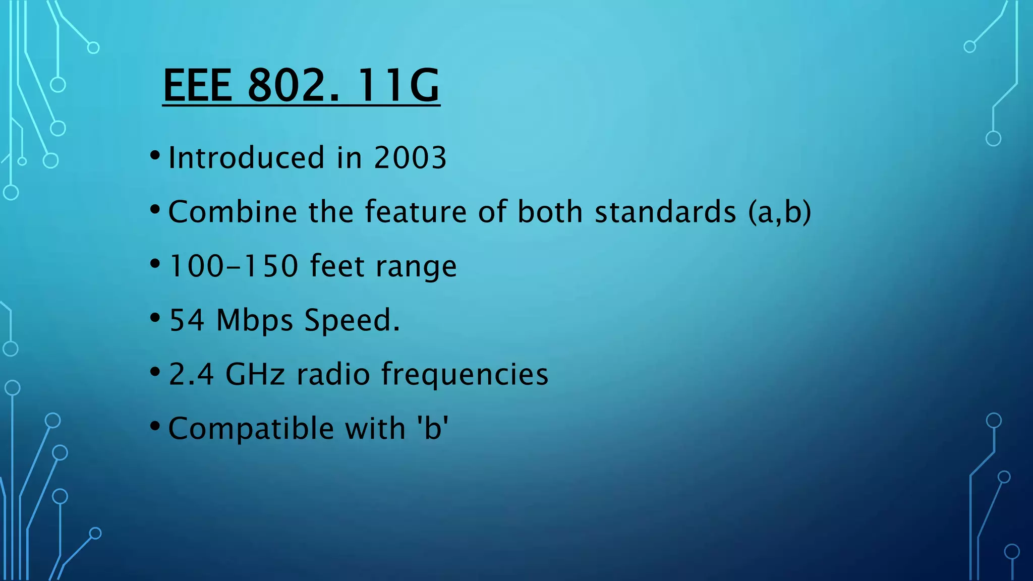EEE 802. 11G
• Introduced in 2003
• Combine the feature of both standards (a,b)
• 100-150 feet range
• 54 Mbps Speed.
• 2.4 GHz radio frequencies
• Compatible with 'b'
 