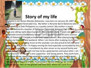 where we came from.
Story of my life
My name is Jan Renan Morales Batiancila .I was born on January 20, 2007 at
Provincial hospital Koronadal City. My father is Renante Borre Batiancla who is
now working at Dole Philippines as a quality control .My mother is Janice
Morales Batiancila a teacher of Poblacion Polomolok National High School. I
have one sibling name Khea Cassandra Morales Batiancila 9 years old studied at
Polomolok Central Elementary School. I am a grade 7 Joshua of Saint Lorenzo
Ruiz of Polomolok .I’m just a simple and happy person. I love playing basketball
during my free time and weekend. When I am home after studying my lesson I
played guitar or listening music to the youtube.I am also proud to tell everyone
that i’m an altar server. I’m happy serving the lord especially surrounded by the
people with good heart. I considered my altar server as my second family and
home because they taught me how to be a good person and value other. I am
very fortunate of having a very supportive and loving parent. They work hard
to provide all our needs they send us in a good school for us to have a good
education. One thing I learn in life is that in everything we do we must put God
first and never forget to thanks how small or big the blessings we received.
Always put our feet on the ground and look back where we came from.
 