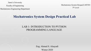 LAB 1- INTRODUCTION TO PYTHON
PROGRAMMING LANGUAGE
Eng. Ahmed S. Alsayadi
Winter-2020
Sana’a University
Faculty of Engineering
Mechatronics Engineering Department
Mechatronics System Design Practical Lab
Mechatronics System Design(2) MT503
5th Level
 