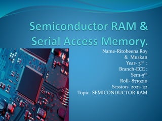 Name-Ritobeena Roy
& Muskan
Year- 3rd :
Branch-ECE :
Sem-5th
Roll- 8719210
Session- 2021-’22
Topic- SEMICONDUCTOR RAM
 